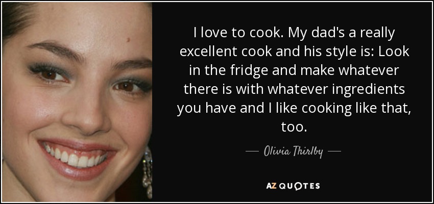 I love to cook. My dad's a really excellent cook and his style is: Look in the fridge and make whatever there is with whatever ingredients you have and I like cooking like that, too. - Olivia Thirlby