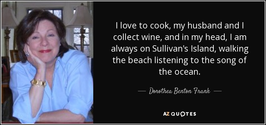 I love to cook, my husband and I collect wine, and in my head, I am always on Sullivan's Island, walking the beach listening to the song of the ocean. - Dorothea Benton Frank