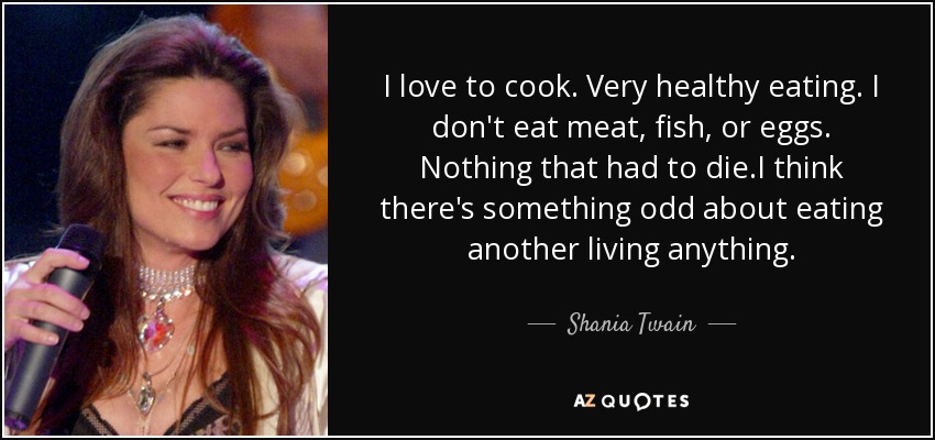 I love to cook. Very healthy eating. I don't eat meat, fish, or eggs. Nothing that had to die.I think there's something odd about eating another living anything. - Shania Twain