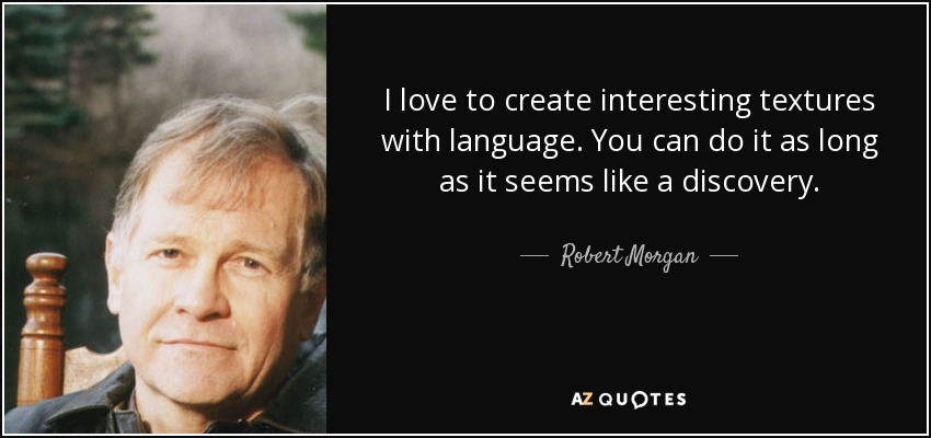 I love to create interesting textures with language. You can do it as long as it seems like a discovery. - Robert Morgan