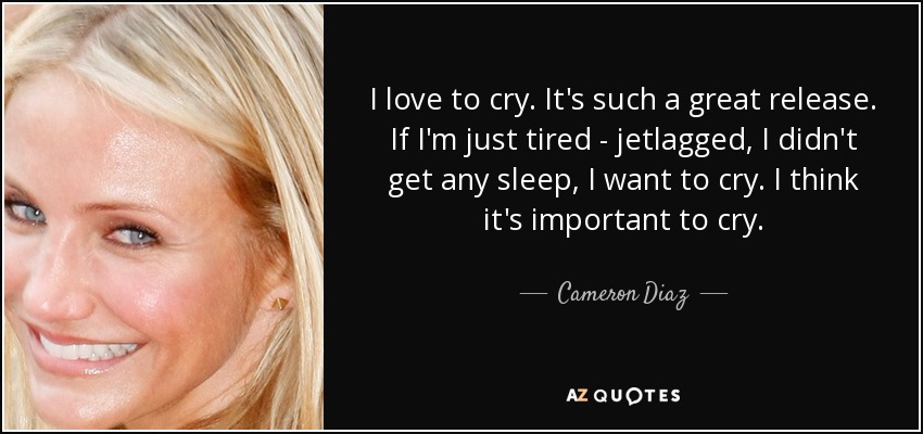 I love to cry. It's such a great release. If I'm just tired - jetlagged, I didn't get any sleep, I want to cry. I think it's important to cry. - Cameron Diaz
