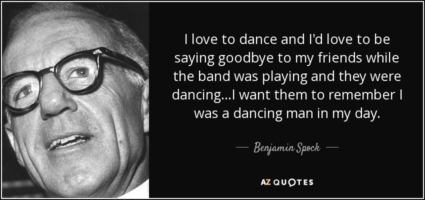 I love to dance and I'd love to be saying goodbye to my friends while the band was playing and they were dancing...I want them to remember I was a dancing man in my day. - Benjamin Spock