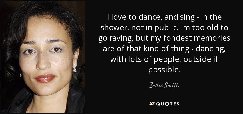 I love to dance, and sing - in the shower, not in public. Im too old to go raving, but my fondest memories are of that kind of thing - dancing, with lots of people, outside if possible. - Zadie Smith