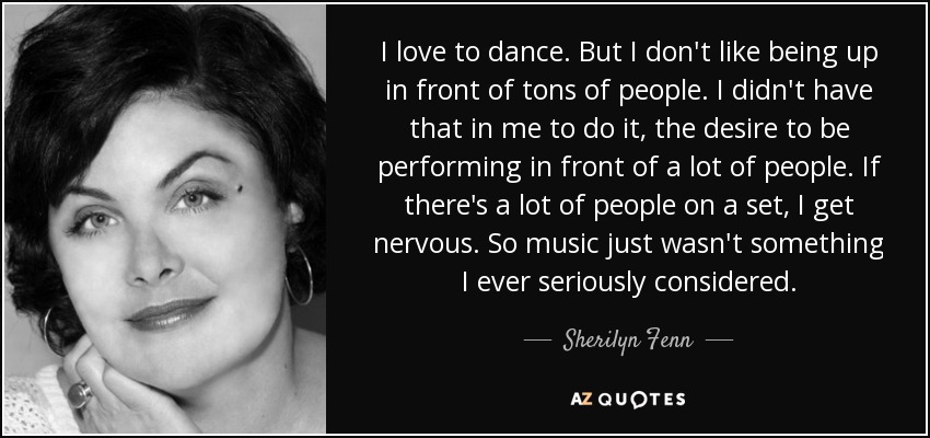 I love to dance. But I don't like being up in front of tons of people. I didn't have that in me to do it, the desire to be performing in front of a lot of people. If there's a lot of people on a set, I get nervous. So music just wasn't something I ever seriously considered. - Sherilyn Fenn