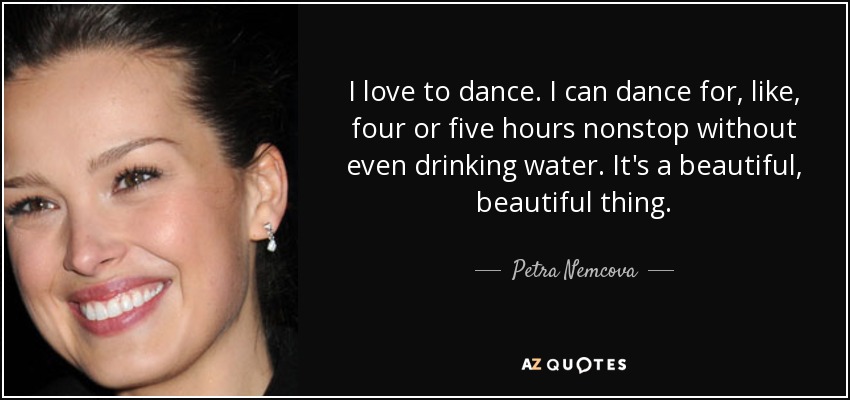 I love to dance. I can dance for, like, four or five hours nonstop without even drinking water. It's a beautiful, beautiful thing. - Petra Nemcova