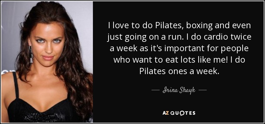 I love to do Pilates, boxing and even just going on a run. I do cardio twice a week as it's important for people who want to eat lots like me! I do Pilates ones a week. - Irina Shayk