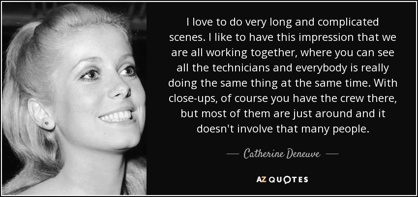 I love to do very long and complicated scenes. I like to have this impression that we are all working together, where you can see all the technicians and everybody is really doing the same thing at the same time. With close-ups, of course you have the crew there, but most of them are just around and it doesn't involve that many people. - Catherine Deneuve