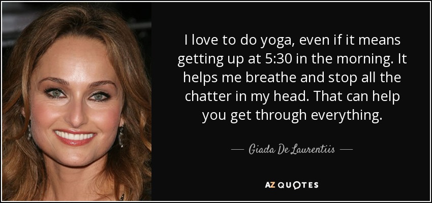I love to do yoga, even if it means getting up at 5:30 in the morning. It helps me breathe and stop all the chatter in my head. That can help you get through everything. - Giada De Laurentiis