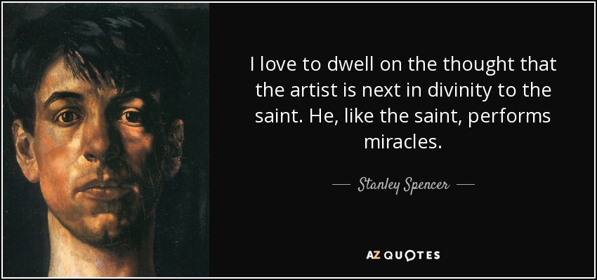 I love to dwell on the thought that the artist is next in divinity to the saint. He, like the saint, performs miracles. - Stanley Spencer
