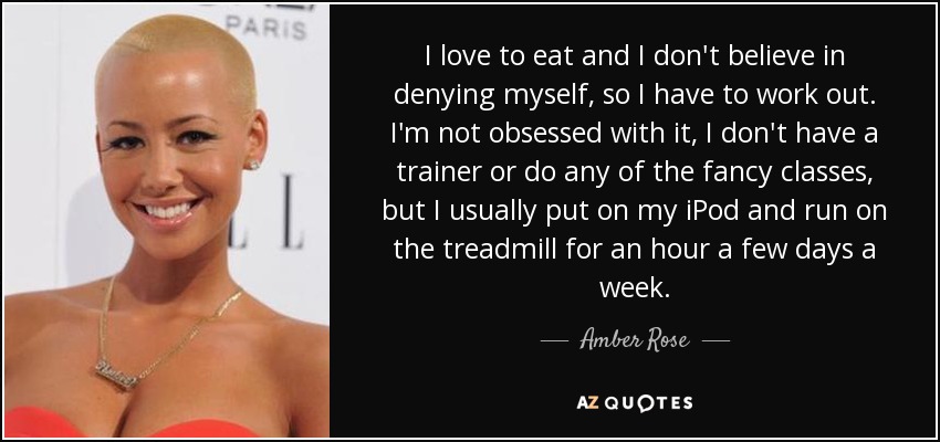 I love to eat and I don't believe in denying myself, so I have to work out. I'm not obsessed with it, I don't have a trainer or do any of the fancy classes, but I usually put on my iPod and run on the treadmill for an hour a few days a week. - Amber Rose