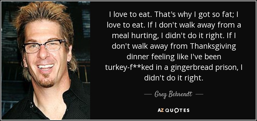 I love to eat. That's why I got so fat; I love to eat. If I don't walk away from a meal hurting, I didn't do it right. If I don't walk away from Thanksgiving dinner feeling like I've been turkey-f**ked in a gingerbread prison, I didn't do it right. - Greg Behrendt