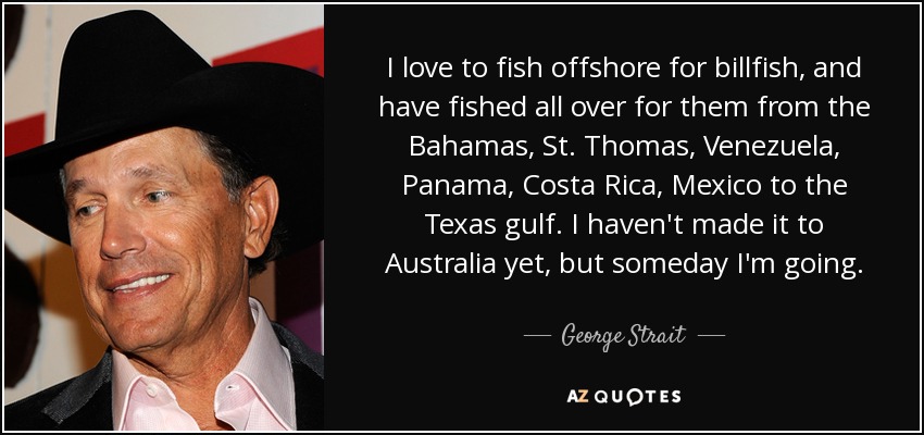 I love to fish offshore for billfish, and have fished all over for them from the Bahamas, St. Thomas, Venezuela, Panama, Costa Rica, Mexico to the Texas gulf. I haven't made it to Australia yet, but someday I'm going. - George Strait