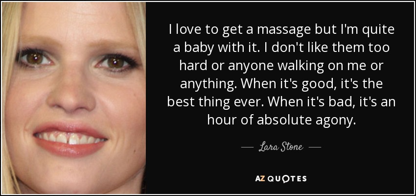 I love to get a massage but I'm quite a baby with it. I don't like them too hard or anyone walking on me or anything. When it's good, it's the best thing ever. When it's bad, it's an hour of absolute agony. - Lara Stone