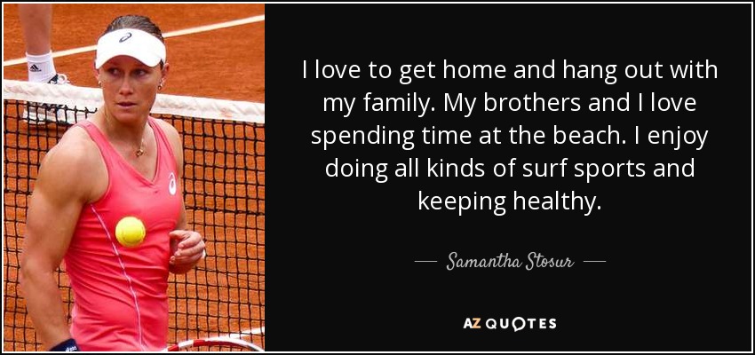 I love to get home and hang out with my family. My brothers and I love spending time at the beach. I enjoy doing all kinds of surf sports and keeping healthy. - Samantha Stosur