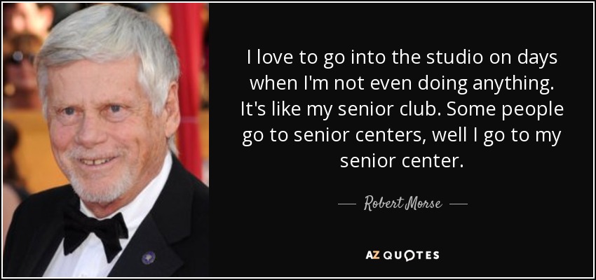 I love to go into the studio on days when I'm not even doing anything. It's like my senior club. Some people go to senior centers, well I go to my senior center. - Robert Morse