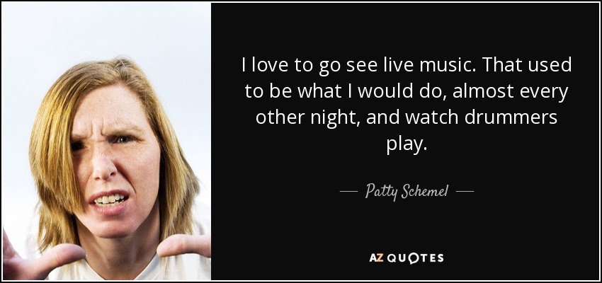 I love to go see live music. That used to be what I would do, almost every other night, and watch drummers play. - Patty Schemel