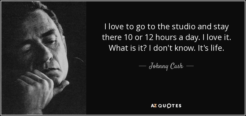 I love to go to the studio and stay there 10 or 12 hours a day. I love it. What is it? I don't know. It's life. - Johnny Cash