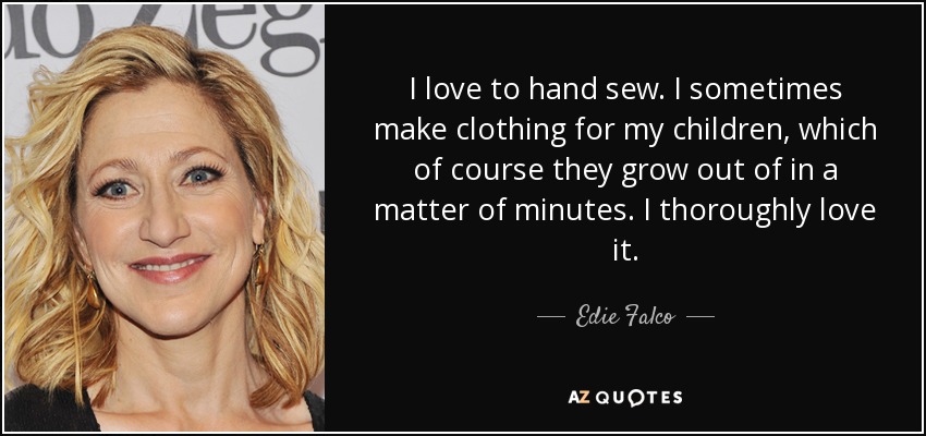I love to hand sew. I sometimes make clothing for my children, which of course they grow out of in a matter of minutes. I thoroughly love it. - Edie Falco