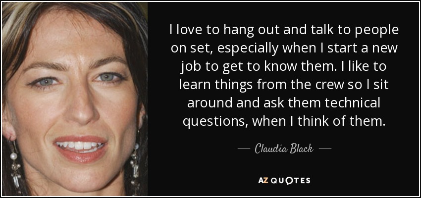 I love to hang out and talk to people on set, especially when I start a new job to get to know them. I like to learn things from the crew so I sit around and ask them technical questions, when I think of them. - Claudia Black