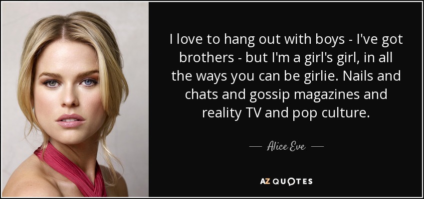 I love to hang out with boys - I've got brothers - but I'm a girl's girl, in all the ways you can be girlie. Nails and chats and gossip magazines and reality TV and pop culture. - Alice Eve