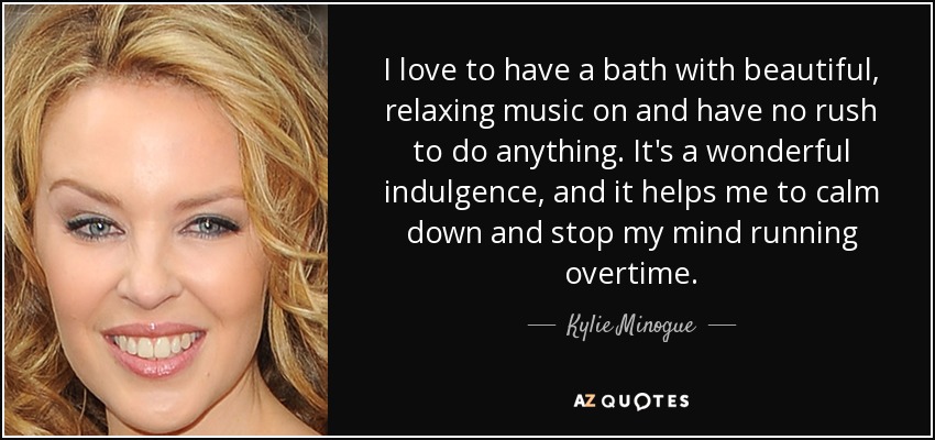 I love to have a bath with beautiful, relaxing music on and have no rush to do anything. It's a wonderful indulgence, and it helps me to calm down and stop my mind running overtime. - Kylie Minogue