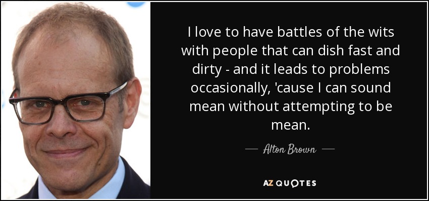 I love to have battles of the wits with people that can dish fast and dirty - and it leads to problems occasionally, 'cause I can sound mean without attempting to be mean. - Alton Brown