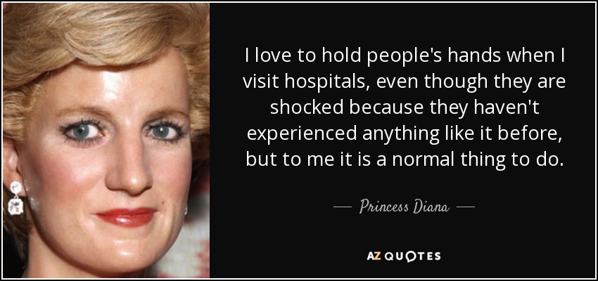 I love to hold people's hands when I visit hospitals, even though they are shocked because they haven't experienced anything like it before, but to me it is a normal thing to do. - Princess Diana