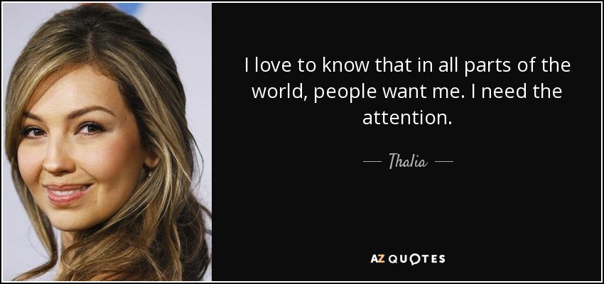I love to know that in all parts of the world, people want me. I need the attention. - Thalia