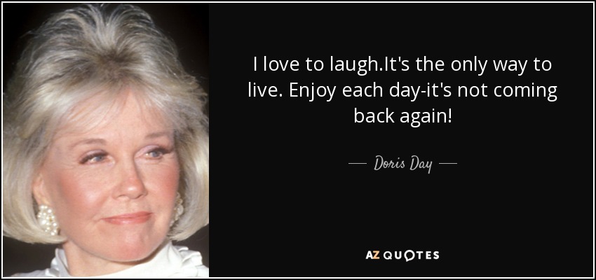 I love to laugh.It's the only way to live. Enjoy each day-it's not coming back again! - Doris Day