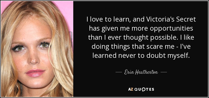 I love to learn, and Victoria's Secret has given me more opportunities than I ever thought possible. I like doing things that scare me - I've learned never to doubt myself. - Erin Heatherton