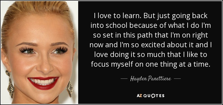 I love to learn. But just going back into school because of what I do I'm so set in this path that I'm on right now and I'm so excited about it and I love doing it so much that I like to focus myself on one thing at a time. - Hayden Panettiere
