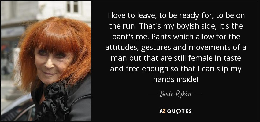 I love to leave, to be ready-for, to be on the run! That's my boyish side, it's the pant's me! Pants which allow for the attitudes, gestures and movements of a man but that are still female in taste and free enough so that I can slip my hands inside! - Sonia Rykiel
