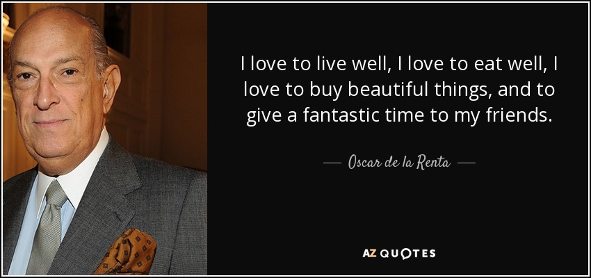 I love to live well, I love to eat well, I love to buy beautiful things, and to give a fantastic time to my friends. - Oscar de la Renta