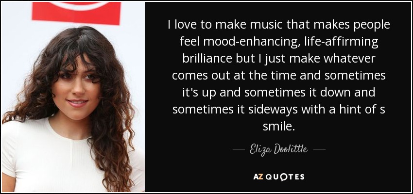 I love to make music that makes people feel mood-enhancing, life-affirming brilliance but I just make whatever comes out at the time and sometimes it's up and sometimes it down and sometimes it sideways with a hint of s smile. - Eliza Doolittle