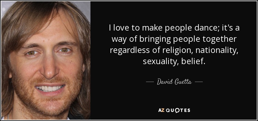 I love to make people dance; it's a way of bringing people together regardless of religion, nationality, sexuality, belief. - David Guetta