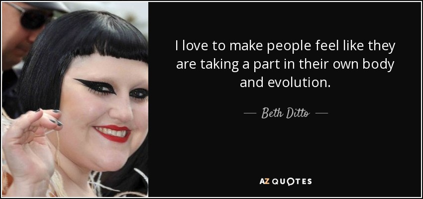 I love to make people feel like they are taking a part in their own body and evolution. - Beth Ditto