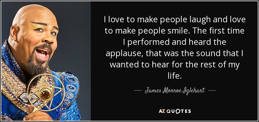 I love to make people laugh and love to make people smile. The first time I performed and heard the applause, that was the sound that I wanted to hear for the rest of my life. - James Monroe Iglehart