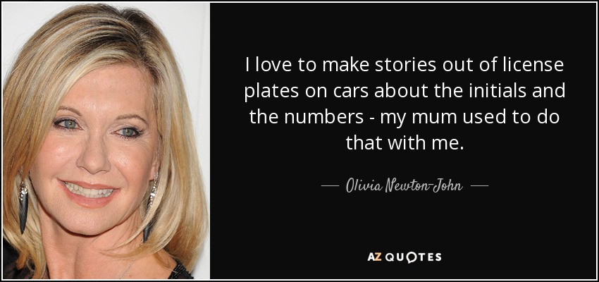 I love to make stories out of license plates on cars about the initials and the numbers - my mum used to do that with me. - Olivia Newton-John