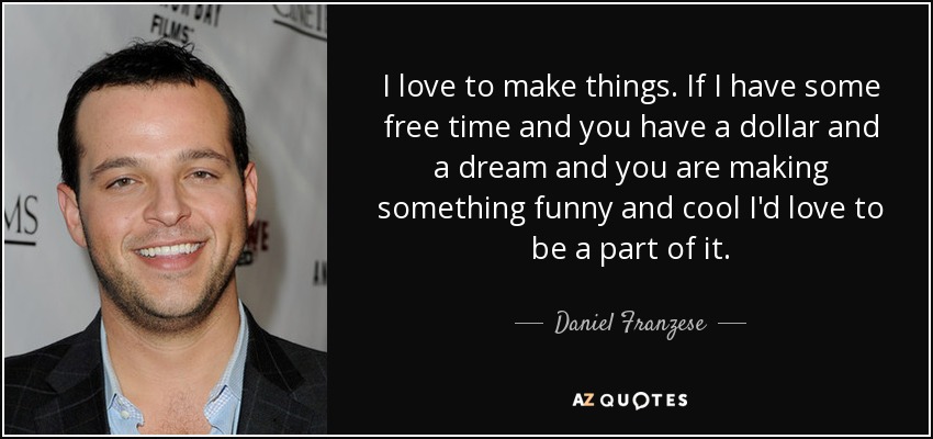 I love to make things. If I have some free time and you have a dollar and a dream and you are making something funny and cool I'd love to be a part of it. - Daniel Franzese