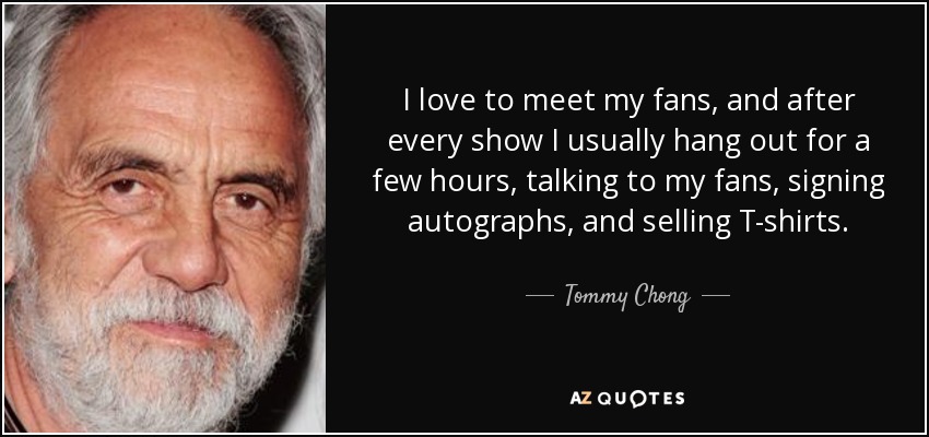 I love to meet my fans, and after every show I usually hang out for a few hours, talking to my fans, signing autographs, and selling T-shirts. - Tommy Chong
