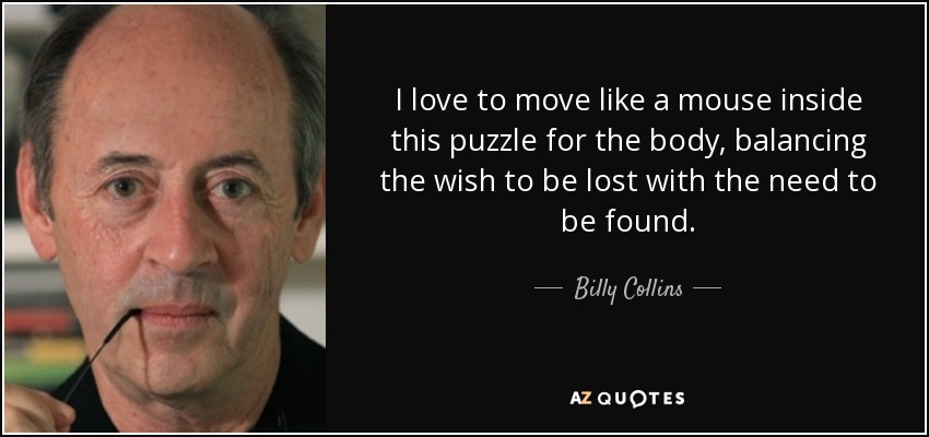 I love to move like a mouse inside this puzzle for the body, balancing the wish to be lost with the need to be found. - Billy Collins
