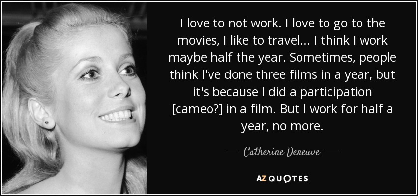 I love to not work. I love to go to the movies, I like to travel... I think I work maybe half the year. Sometimes, people think I've done three films in a year, but it's because I did a participation [cameo?] in a film. But I work for half a year, no more. - Catherine Deneuve