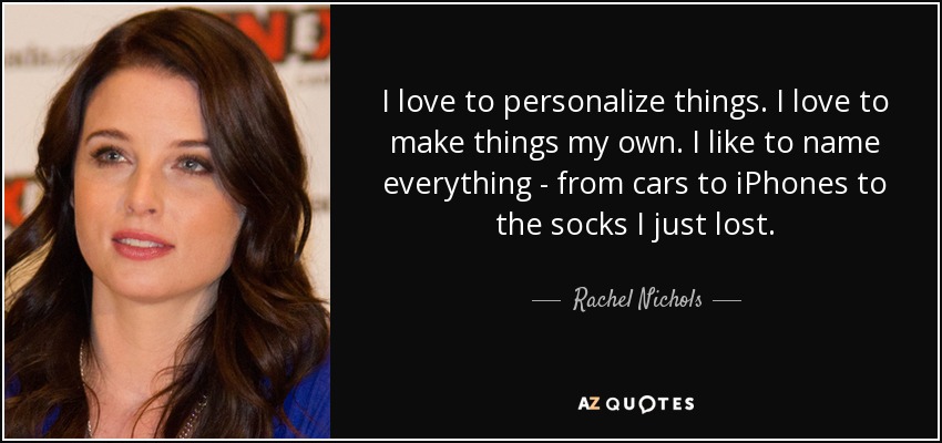I love to personalize things. I love to make things my own. I like to name everything - from cars to iPhones to the socks I just lost. - Rachel Nichols