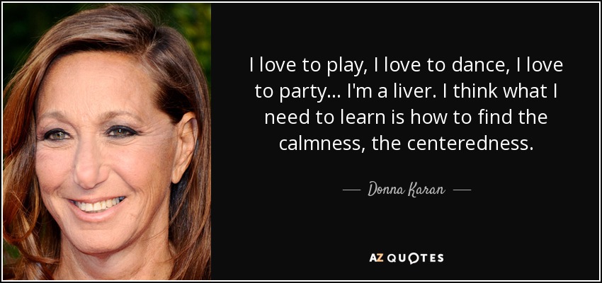 I love to play, I love to dance, I love to party . . . I'm a liver. I think what I need to learn is how to find the calmness, the centeredness. - Donna Karan