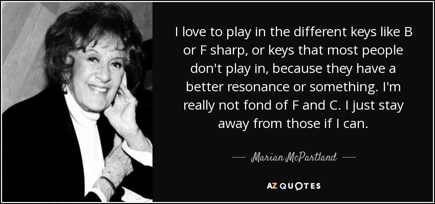 I love to play in the different keys like B or F sharp, or keys that most people don't play in, because they have a better resonance or something. I'm really not fond of F and C. I just stay away from those if I can. - Marian McPartland