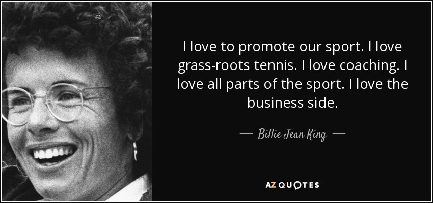 I love to promote our sport. I love grass-roots tennis. I love coaching. I love all parts of the sport. I love the business side. - Billie Jean King