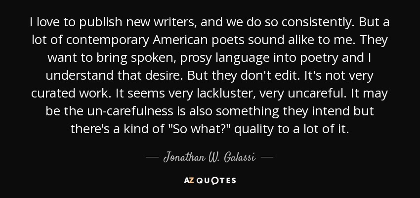 I love to publish new writers, and we do so consistently. But a lot of contemporary American poets sound alike to me. They want to bring spoken, prosy language into poetry and I understand that desire. But they don't edit. It's not very curated work. It seems very lackluster, very uncareful. It may be the un-carefulness is also something they intend but there's a kind of 
