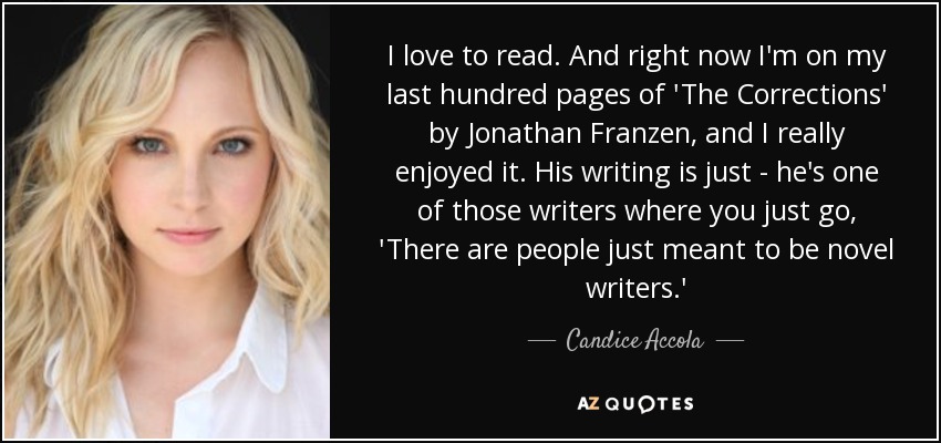 I love to read. And right now I'm on my last hundred pages of 'The Corrections' by Jonathan Franzen, and I really enjoyed it. His writing is just - he's one of those writers where you just go, 'There are people just meant to be novel writers.' - Candice Accola