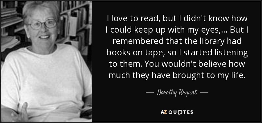 I love to read, but I didn't know how I could keep up with my eyes, ... But I remembered that the library had books on tape, so I started listening to them. You wouldn't believe how much they have brought to my life. - Dorothy Bryant