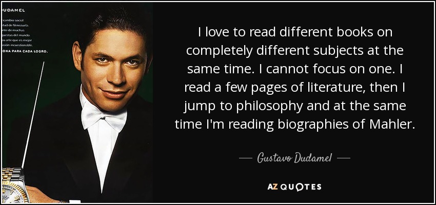 I love to read different books on completely different subjects at the same time. I cannot focus on one. I read a few pages of literature, then I jump to philosophy and at the same time I'm reading biographies of Mahler. - Gustavo Dudamel